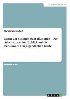 Markt der Visionen oder Illusionen - Der Arbeitsmarkt im Hinblick auf die Berufswahl von Jugendlichen heute