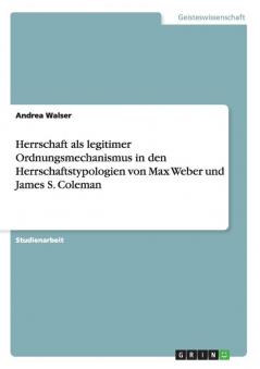 Herrschaft als legitimer Ordnungsmechanismus in den Herrschaftstypologien von Max Weber und James S. Coleman