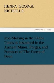 Iron Making in the Olden Times as Instanced in the Ancient Mines Forges and Furnaces of the Forest of Dean