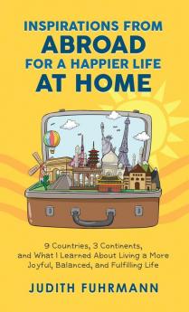 Inspirations from Abroad for a Happier Life at Home. 9 Countries 3 Continents and what I Learned about Living a more Joyful Balanced and Fulfilling Life