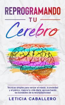 Reprogramando tu cerebro: Técnicas simples para vencer el miedo la ansiedad y el pánico mejora tu vida diaria aprovechando las bondades de la neuroplasticidad