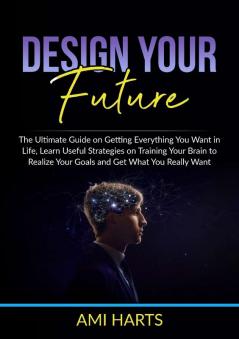 Design Your Future: The Ultimate Guide on Getting Everything You Want in Life Learn Useful Strategies on Training Your Brain to Realize Your Goals and Get What You Really Want