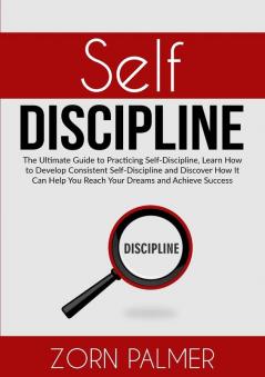 Self-Discipline: The Ultimate Guide to Practicing Self-Discipline Learn How to Develop Consistent Self-Discipline and Discover How It Can Help You Reach Your Dreams and Achieve Success