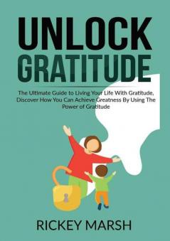 Unlock Gratitude: The Ultimate Guide to Living Your Life With Gratitude Discover How You Can Achieve Greatness By Using The Power of Gratitude