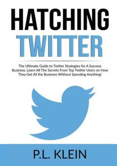 Hatching Twitter: The Ultimate Guide to Twitter Strategies for A Success Business Learn All The Secrets From Top Twitter Users on How They Get All the Business Without Spending Anything!