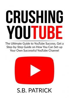 Crushing YouTube: The Ultimate Guide to Youtube Success Get a Step-by-Step Guide on How You Can Set-up Your Own Successful Youtube Channel