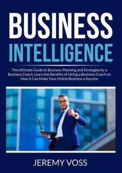 Business Intelligence: The Ultimate Guide to Business Planning and Strategies by a Business Coach Learn the Benefits of Hiring a Business Coach on How It Can Make Your Online Business a Success