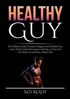 Healthy Guy: The Ultimate Guide Towards a Happier and Healthier You Learn All the Useful Information and Tips on How You Can Shape Up and Have a Better Life