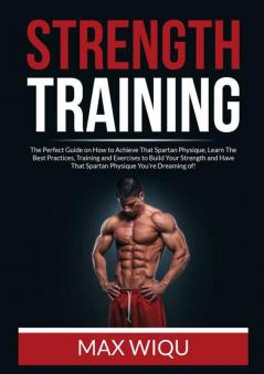 Strength Training: The Perfect Guide on How to Achieve That Spartan Physique Learn The Best Practices Training and Exercises to Build Your Strength and Have That Spartan Physique You're Dreaming of!