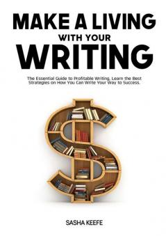 Make a Living with Your Writing: The Essential Guide to Profitable Writing Learn the Best Strategies on How You Can Write Your Way to Success