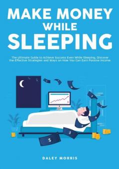 Make Money While Sleeping: The Ultimate Guide to Achieve Success Even While Sleeping Discover the Effective Strategies and Ways on How You Can Earn Passive Income