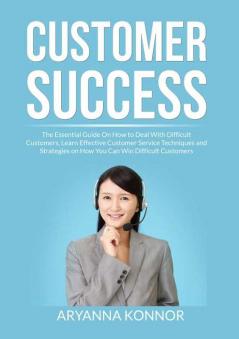 Customer Success: The Essential Guide On How to Deal With Difficult Customers Learn Effective Customer Service Techniques and Strategies on How You Can Win Difficult Customers