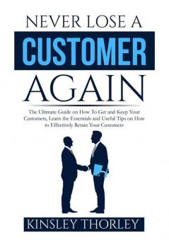 Never Lose a Customer Again: The Ultimate Guide on How To Get and Keep Your Customers Learn the Essentials and Useful Tips on How to Effectively Retain Your Customers