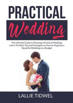 Practical Wedding: The Ultimate Guide to Planning a Practical Wedding Learn The Best Tips and Strategies on How to Organize a Beautiful Wedding on a Budget