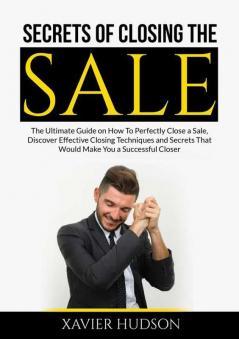 Secrets of Closing the Sale: The Ultimate Guide on How To Perfectly Close a Sale Discover Effective Closing Techniques and Secrets That Would Make You a Successful Closer