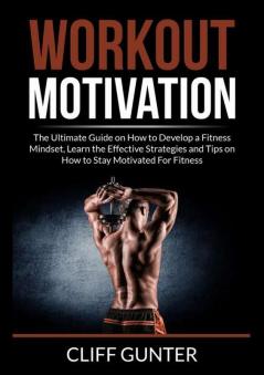 Workout Motivation: The Ultimate Guide on How to Develop a Fitness Mindset Learn the Effective Strategies and Tips on How to Stay Motivated For Fitness