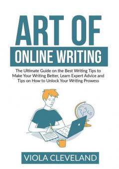 Art of Online Writing: The Ultimate Guide on the Best Writing Tips to Make Your Writing Better Learn Expert Advice and Tips on How to Unlock Your Writing Prowess
