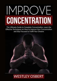 Improve Concentration: The Ultimate Guide to Complete Concentration Learn the Effective Techniques on How to Improve Your Concentration and Stay Focused to Fulfill Your Dreams