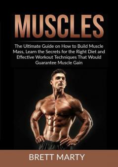 Muscles: The Ultimate Guide on How to Build Muscle Mass Learn the Secrets for the Right Diet and Effective Workout Techniques That Would Guarantee Muscle Gain