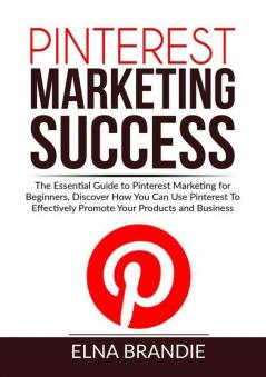 Pinterest Marketing Success: The Essential Guide to Pinterest Marketing for Beginners Discover How You Can Use Pinterest To Effectively Promote Your Products and Business