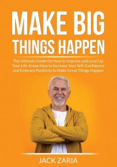 Make Big Things Happen: The Ultimate Guide On How to Improve and Level Up Your Life Know How to Increase Your Self-Confidence and Embrace Positivity to Make Great Things Happen