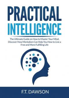 Practical Intelligence: The Ultimate Guide on How to Master Your Mind Discover How Mentalism Can Help You How to Live a Free and More Fulfilling Life