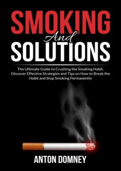 Smoking and Solutions: The Ultimate Guide to Crushing the Smoking Habit Discover Effective Strategies and Tips on How to Break the Habit and Stop Smoking Permanently