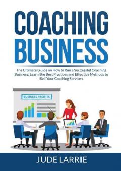 Coaching Business: The Ultimate Guide on How to Run a Successful Coaching Business Learn the Best Practices and Effective Methods to Sell Your Coaching Services