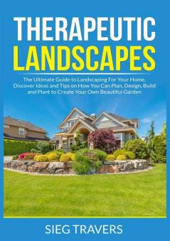 Therapeutic Landscapes: The Ultimate Guide to Landscaping For Your Home Discover Ideas and Tips on How You Can Plan Design Build and Plant to Create Your Own Beautiful Garden