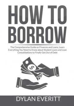 How to Borrow: The Comprehensive Guide on Finances and Loans Learn Everything You Need to Know about Student Loans and Loan Consolidations to Finally Get Out of Debt