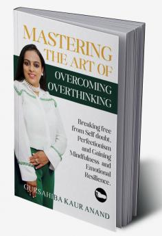 Mastering The Art of Overcoming Overthinking : Breaking Free From Self Doubt Perfectionism And Gaining Mindfulness And Emotional Resilience