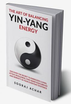 The art of balancing yin-yang energy:  Discover the Secret to Energized Living; Attain Wholeness Find Inner Equilibrium and Serenity in Your Everyday Existence