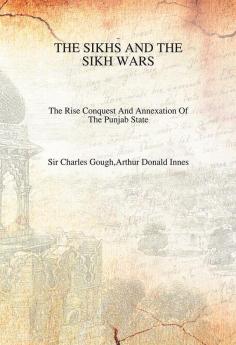 The Sikhs And The Sikh Wars: The Rise Conquest Nad Annexation of The Punjab State