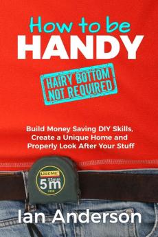 How to be Handy [hairy bottom not required]: Build Money Saving DIY Skills Create a Unique Home and Properly Look After Your Stuff