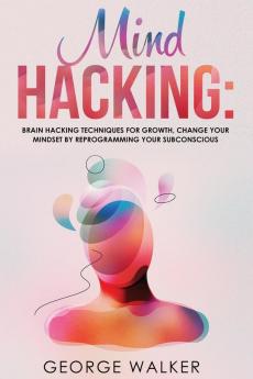 Mind Hacking: Brain Hacking Techniques For Growth Change Your Mindset By Reprogramming Your Subconscious