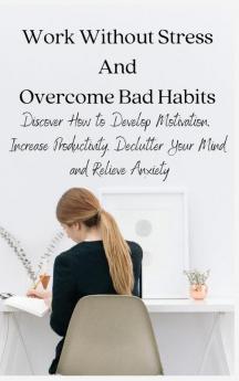 Work Without Stress And Overcome Bad Habits: Discover How to Develop Motivation Increase Productivity Declutter Your Mind and Relieve Anxiety