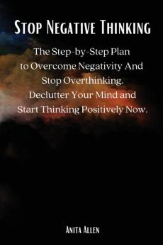 Stop Negative Thinking: The Step-by-Step Plan to Overcome Negativity And Stop Overthinking. Declutter Your Mind and Start Thinking Positively Now.