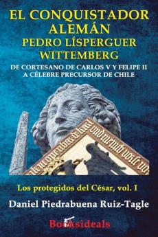 El conquistador aleman Pedro Lisperguer Wittemberg: De cortesano de Carlos V y Felipe II a celebre precursor de Chile: 1 (Los Protegidos del César)