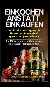 Einkochen anstatt Einkaufen - Durch Selbstversorgung die Umwelt schutzen Geld sparen und gesund leben: Die 150 besten Alternativen zu den beliebtesten Fertigprodukten