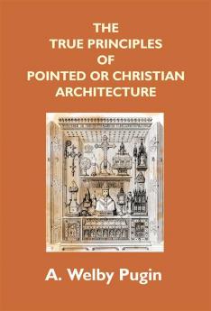 The True Principles Of Pointed Or Christian Architecture: Set Forth In Two Lectures Delivered At St. Marie'S Oscott