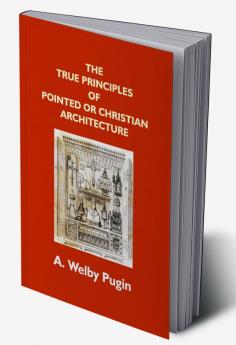 The True Principles Of Pointed Or Christian Architecture: Set Forth In Two Lectures Delivered At St. Marie'S Oscott