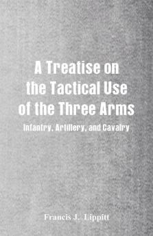 A Treatise on the Tactical Use of the Three Arms: Infantry Artillery and Cavalry