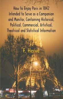 How to Enjoy Paris in 1842 Intended to Serve as a Companion and Monitor Containing Historical Political Commercial Artistical Theatrical And Statistical Information