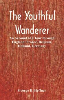 The Youthful Wanderer : An Account of a Tour through England France Belgium Holland Germany