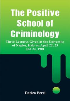 The Positive School of Criminology: Three Lectures Given at the University of Naples Italy on April 22 23 and 24 1901