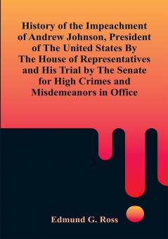 History of the Impeachment of Andrew Johnson President of The United States By The House Of Representatives and His Trial by The Senate for High Crimes and Misdemeanors in Office