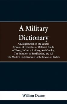 A Military Dictionary Or Explanation of the Several Systems of Discipline of Different Kinds of TroopInfantry Artillery And Cavalry; The Principles of Fortification and All The Modern Improvements in the Science of Tactics.