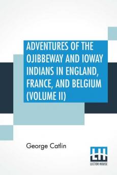 Adventures Of The Ojibbeway And Ioway Indians In England France And Belgium (Volume II); Being Notes Of Eight Years' Travels And Residence In Europe With His North American Indian Collection