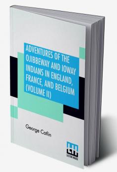 Adventures Of The Ojibbeway And Ioway Indians In England France And Belgium (Volume II); Being Notes Of Eight Years' Travels And Residence In Europe With His North American Indian Collection