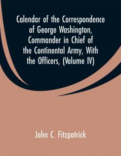 Calendar of the Correspondence of George Washington Commander in Chief of the Continental Army with the officers (Volume IV)